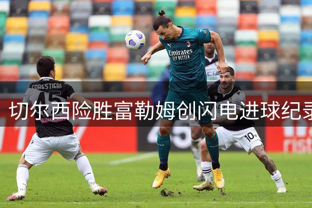 切尔西险胜富勒姆创闪电进球纪录 皇马系对决阿隆索胜出
